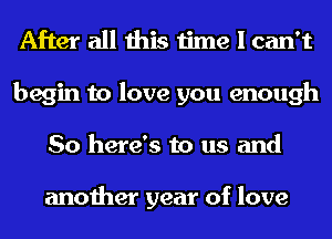 After all this time I can't
begin to love you enough
So here's to us and

another year of love