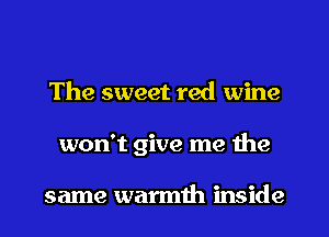 The sweet red wine
won't give me the

same warmth inside