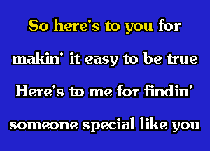 So here's to you for
makin' it easy to be true
Here's to me for findin'

someone special like you