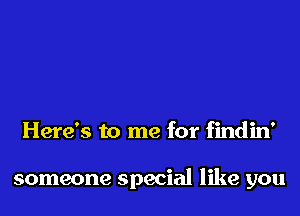 Here's to me for findin'

someone special like you