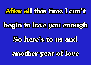 After all this time I can't
begin to love you enough
So here's to us and

another year of love