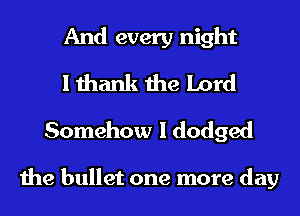 And every night
I thank the Lord
Somehow I dodged

the bullet one more day