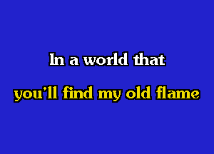 In a world ihat

you'll find my old flame