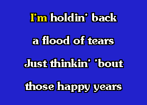 I'm holdin' back
a flood of tears

Just thinkin' 'bout

those happy years