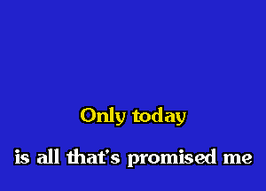 Only today

is all that's promised me