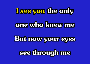 I see you the only
one who knew me

But now your eyes

see through me I