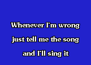Whenever I'm wrong

just tell me the song

and I'll sing it
