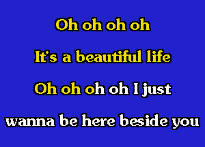 Ohohohoh
It's a beautiful life

Oh oh oh oh I just

wanna be here beside you