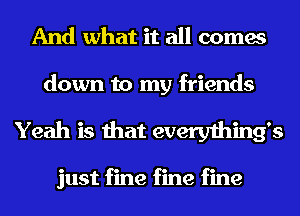 And what it all comes

down to my friends
Yeah is that everything's

just fine fine fine