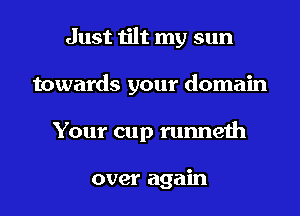 Just tilt my sun

towards your domain

Your cup runneth

over again