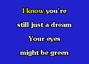 I know you're

still just a dream
Your eyes

might be green