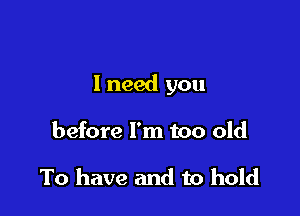 1 need you

before I'm too old

To have and to hold