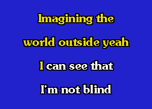 Imagining the

world outside yeah
I can see that

I'm not blind