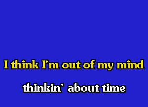 I think I'm out of my mind

thinkin' about time