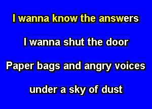 I wanna know the answers
I wanna shut the door
Paper bags and angry voices

under a sky of dust