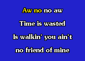 Aw no no aw
Time is wasted

Is walkin' you ain't

no friend of mine I
