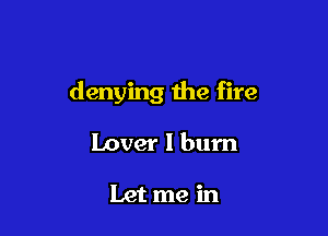 denying the fire

Lover I burn

Let me in
