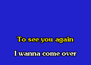 To see you again

I wanna come over
