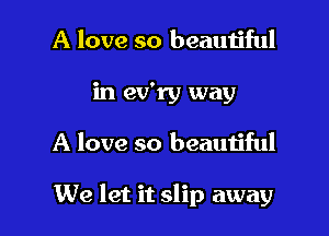 A love so beautiful
in ev'ry way

A love so beautiful

We let it slip away