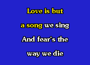 Love is but
a song we sing

And fear's the

way we die