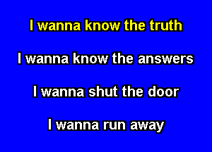 I wanna know the truth
I wanna know the answers

lwanna shut the door

I wanna run away