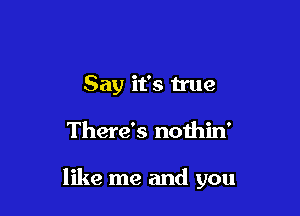 Say it's true

There's nothin'

like me and you