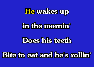 He wakes up
in the mornin'
Does his teeth

Bite to eat and he's rollin'