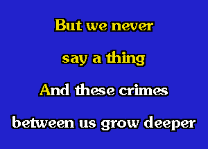 But we never
say a thing
And these crimes

between us grow deeper