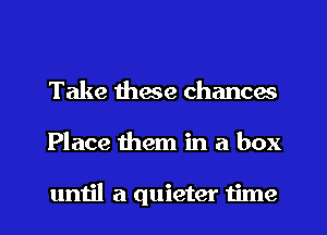 Take these chances
Place them in a box

until a quieter time