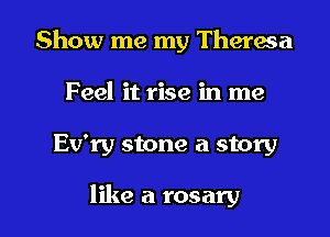 Show me my Theresa
Feel it rise in me

Ev'ry stone a story

like a rosary l