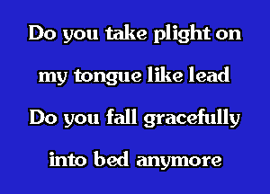 Do you take plight on
my tongue like lead
Do you fall gracefully

into bed anymore