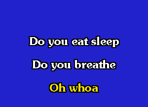 Do you eat sleep

Do you breathe

Oh whoa