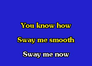 You lmow how

Sway me smooth

Sway me now