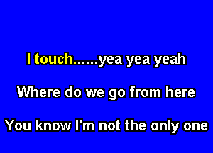 I touch ...... yea yea yeah

Where do we go from here

You know I'm not the only one