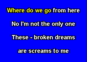 Where do we go from here

No I'm not the only one

These - broken dreams

are screams to me