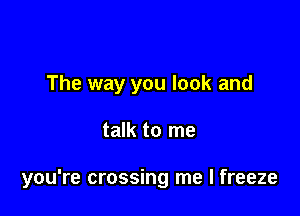 The way you look and

talk to me

you're crossing me I freeze
