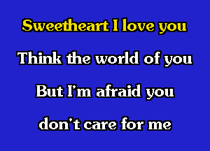 Sweetheart I love you
Think the world of you
But I'm afraid you

don't care for me