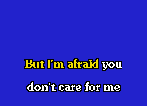 But I'm afraid you

don't care for me