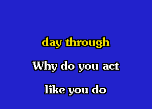 day through

Why do you act

like you do