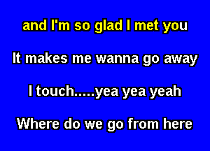 and I'm so glad I met you
It makes me wanna go away
I touch ..... yea yea yeah

Where do we go from here