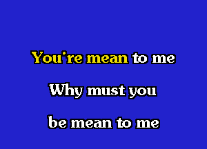 You're mean to me

Why must you

be mean to me