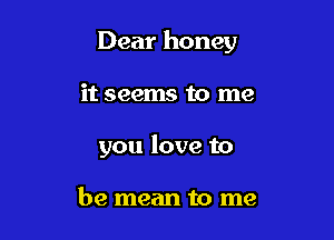 Dear honey

it seems to me
you love to

be mean to me