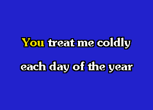 You treat me coldly

each day of the year