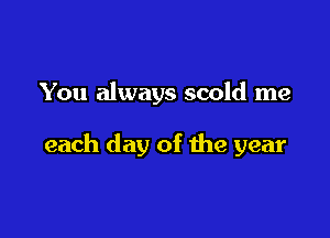 You always scold me

each day of the year