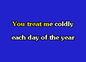 You treat me coldly

each day of the year