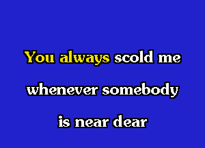 You always scold me

whenever somebody

is near dear