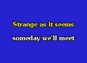 Strange as it seems

someday we'll meet