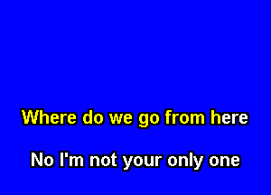 Where do we go from here

No I'm not your only one