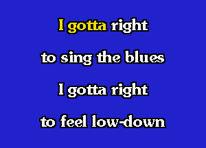 Igotta right

to sing the blues
I gotta right

to feel low-down