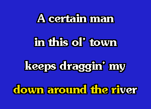 A certain man
in this of town
keeps draggin' my

down around the river